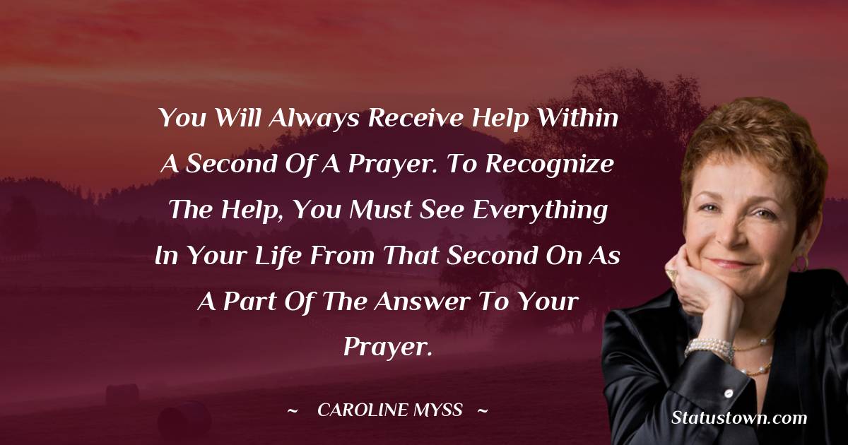 Caroline Myss Quotes - You will always receive help within a second of a prayer. To recognize the help, you must see everything in your life from that second on as a part of the answer to your prayer.